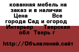 кованная мебель на заказ и в наличии › Цена ­ 25 000 - Все города Сад и огород » Интерьер   . Тверская обл.,Тверь г.